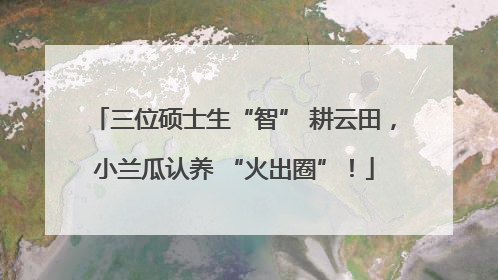 三位硕士生“智” 耕云田，小兰瓜认养 “火出圈”！