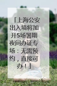上海公安出入境将加开5场暑期夜间办证专场：无需预约，直接可办！
