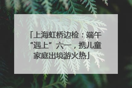 上海虹桥边检：端午“遇上”六一，携儿童家庭出境游火热