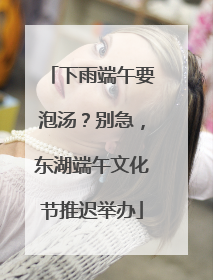 下雨端午要泡汤？别急，东湖端午文化节推迟举办
