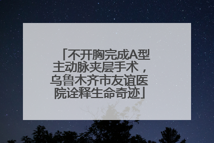 不开胸完成A型主动脉夹层手术，乌鲁木齐市友谊医院诠释生命奇迹