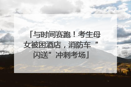与时间赛跑！考生母女被困酒店，消防车“闪送”冲刺考场