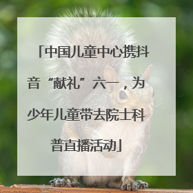 中国儿童中心携抖音“献礼”六一，为少年儿童带去院士科普直播活动