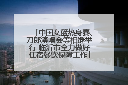中国女篮热身赛、刀郎演唱会等相继举行 临沂市全力做好住宿餐饮保障工作