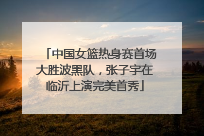 中国女篮热身赛首场大胜波黑队，张子宇在临沂上演完美首秀