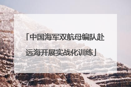 中国海军双航母编队赴远海开展实战化训练