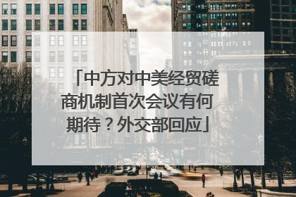 中方对中美经贸磋商机制首次会议有何期待？外交部回应