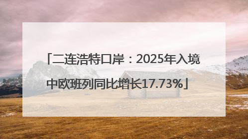 二连浩特口岸：2025年入境中欧班列同比增长17.73%