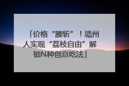 价格“腰斩”！赣州人实现“荔枝自由”解锁N种创意吃法