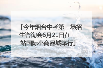 今年烟台中考第三场招生咨询会6月21日在三站国际小商品城举行