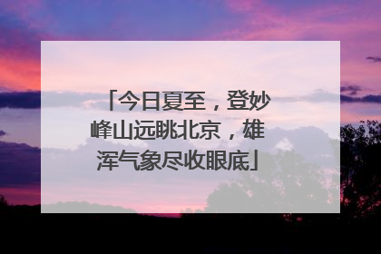 今日夏至，登妙峰山远眺北京，雄浑气象尽收眼底