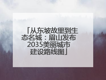 从东坡故里到生态名城：眉山发布2035美丽城市建设路线图