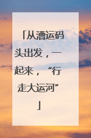 从漕运码头出发，一起来，“行走大运河”