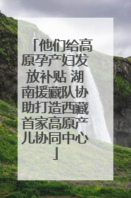 他们给高原孕产妇发放补贴 湖南援藏队协助打造西藏首家高原产儿协同中心