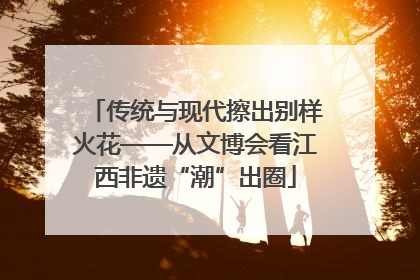 传统与现代擦出别样火花——从文博会看江西非遗“潮”出圈