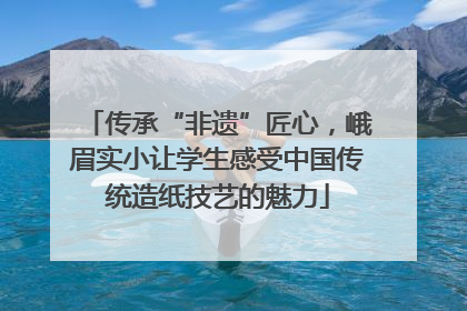 传承“非遗”匠心，峨眉实小让学生感受中国传统造纸技艺的魅力
