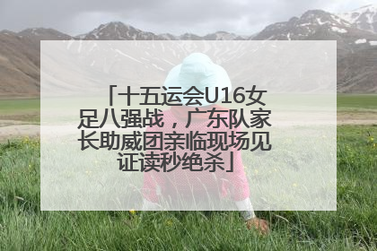 十五运会U16女足八强战，广东队家长助威团亲临现场见证读秒绝杀