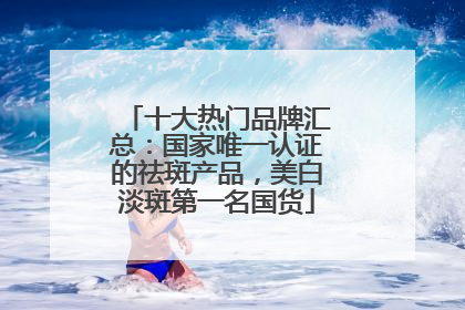 十大热门品牌汇总：国家唯一认证的祛斑产品，美白淡斑第一名国货