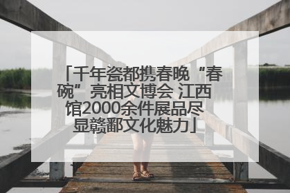千年瓷都携春晚“春碗”亮相文博会 江西馆2000余件展品尽显赣鄱文化魅力