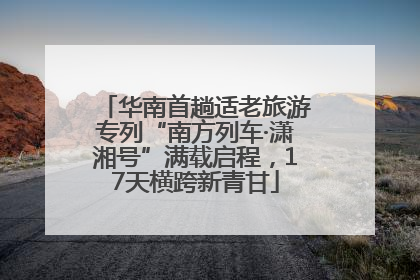 华南首趟适老旅游专列“南方列车·潇湘号”满载启程，17天横跨新青甘