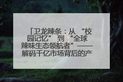 卫龙辣条：从 “校园记忆” 到 “全球辣味生态领航者”——解码千亿市场背后的产品创新与全链路破圈