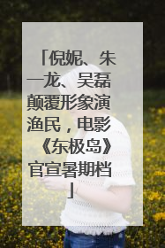 倪妮、朱一龙、吴磊颠覆形象演渔民，电影《东极岛》官宣暑期档