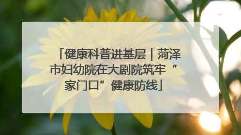 健康科普进基层｜菏泽市妇幼院在大剧院筑牢“家门口”健康防线