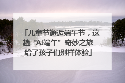 儿童节邂逅端午节，这趟“AI端午”奇妙之旅给了孩子们别样体验