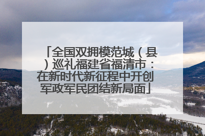 全国双拥模范城（县）巡礼福建省福清市：在新时代新征程中开创军政军民团结新局面