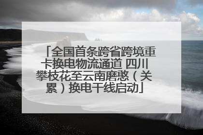 全国首条跨省跨境重卡换电物流通道 四川攀枝花至云南磨憨（关累）换电干线启动
