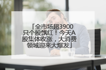 全市场超3900只个股飘红！今天A股集体收涨，大消费领域迎来大爆发