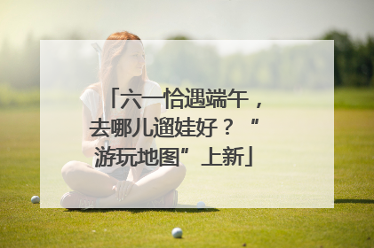 六一恰遇端午，去哪儿遛娃好？“游玩地图”上新