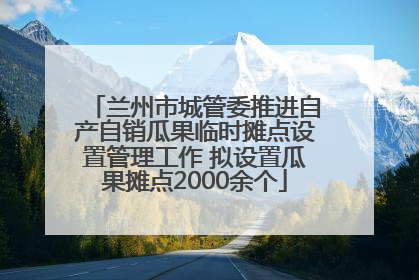兰州市城管委推进自产自销瓜果临时摊点设置管理工作 拟设置瓜果摊点2000余个