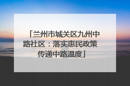 兰州市城关区九州中路社区：落实惠民政策 传递中路温度