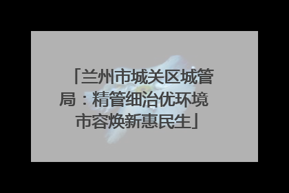 兰州市城关区城管局：精管细治优环境 市容焕新惠民生