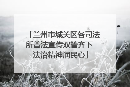 兰州市城关区各司法所普法宣传双管齐下 法治精神润民心