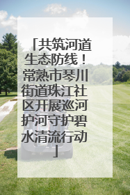共筑河道生态防线！常熟市琴川街道珠江社区开展巡河护河守护碧水清流行动