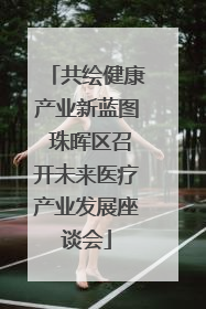 共绘健康产业新蓝图 珠晖区召开未来医疗产业发展座谈会