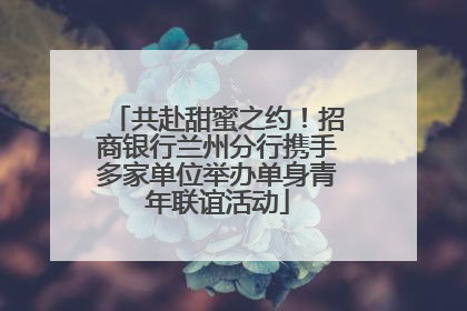 共赴甜蜜之约！招商银行兰州分行携手多家单位举办单身青年联谊活动