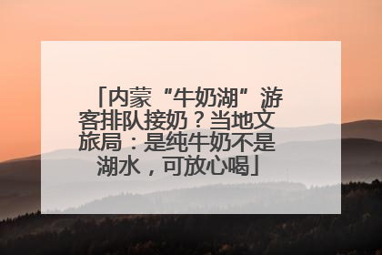 内蒙“牛奶湖”游客排队接奶？当地文旅局：是纯牛奶不是湖水，可放心喝