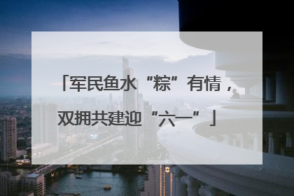 军民鱼水“粽”有情，双拥共建迎“六一”