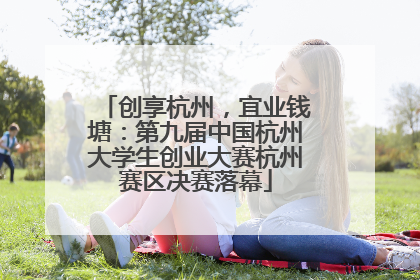 创享杭州，宜业钱塘：第九届中国杭州大学生创业大赛杭州赛区决赛落幕