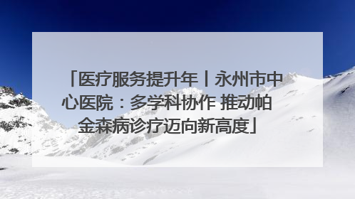 医疗服务提升年丨永州市中心医院：多学科协作 推动帕金森病诊疗迈向新高度