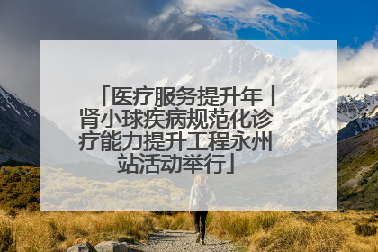 医疗服务提升年丨肾小球疾病规范化诊疗能力提升工程永州站活动举行