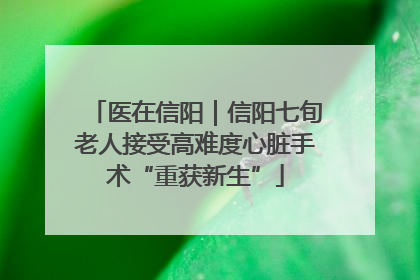 医在信阳｜信阳七旬老人接受高难度心脏手术“重获新生”