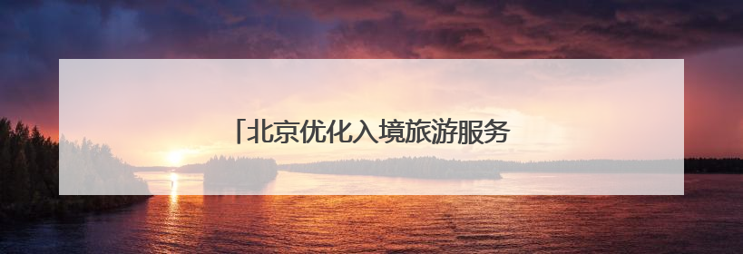 北京优化入境旅游服务，激发“中国游”活力