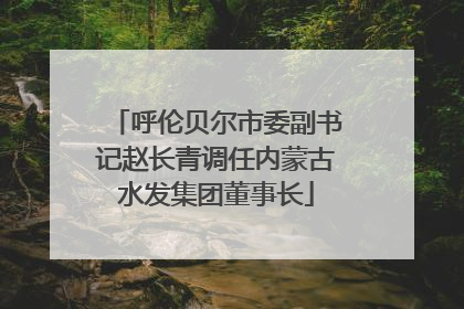 呼伦贝尔市委副书记赵长青调任内蒙古水发集团董事长