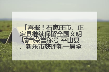 喜报！石家庄市、正定县继续保留全国文明城市荣誉称号 平山县、新乐市获评新一届全国文明城市