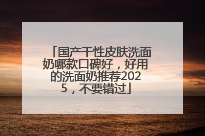 国产干性皮肤洗面奶哪款口碑好，好用的洗面奶推荐2025，不要错过