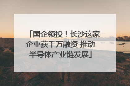 国企领投！长沙这家企业获千万融资 推动半导体产业链发展